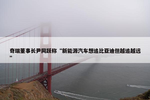 奇瑞董事长尹同跃称“新能源汽车想追比亚迪但越追越远”