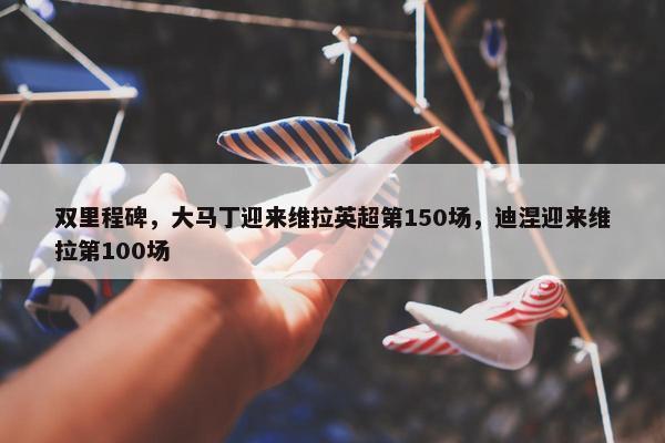 双里程碑，大马丁迎来维拉英超第150场，迪涅迎来维拉第100场