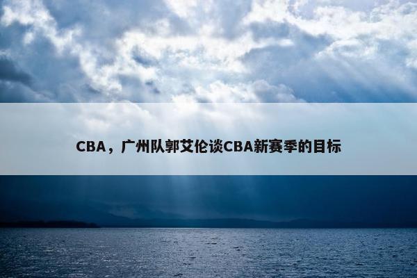 CBA，广州队郭艾伦谈CBA新赛季的目标