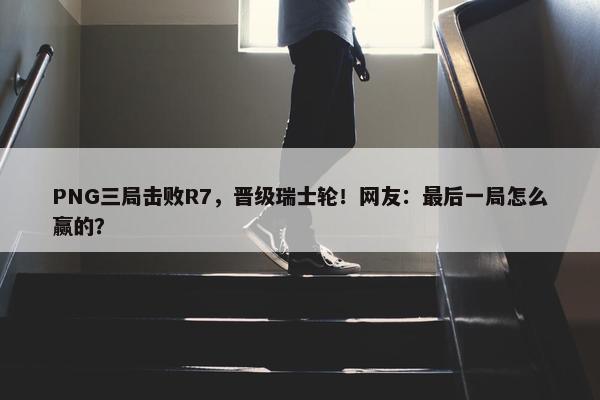 PNG三局击败R7，晋级瑞士轮！网友：最后一局怎么赢的？