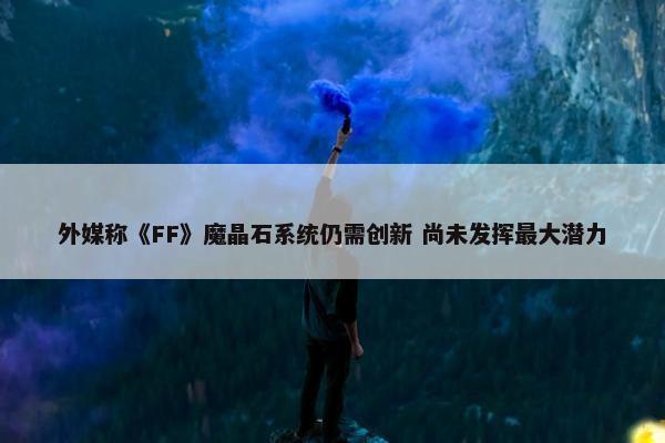 外媒称《FF》魔晶石系统仍需创新 尚未发挥最大潜力