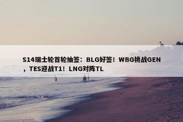 S14瑞士轮首轮抽签：BLG好签！WBG挑战GEN，TES迎战T1！LNG对阵TL