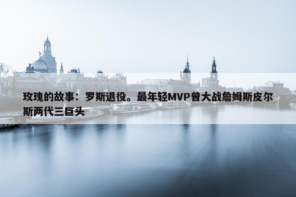 玫瑰的故事：罗斯退役。最年轻MVP曾大战詹姆斯皮尔斯两代三巨头