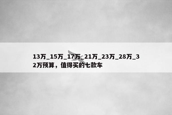 13万_15万_17万_21万_23万_28万_32万预算，值得买的七款车