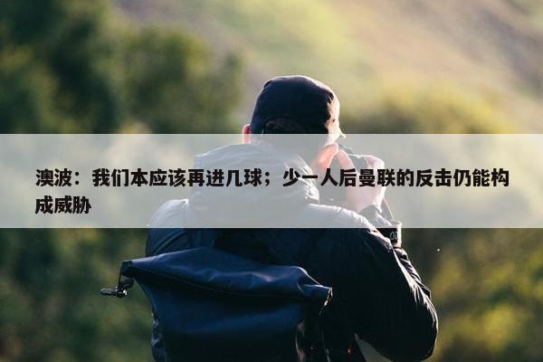 澳波：我们本应该再进几球；少一人后曼联的反击仍能构成威胁