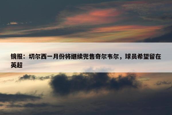 镜报：切尔西一月份将继续兜售奇尔韦尔，球员希望留在英超