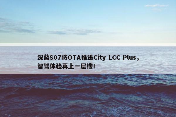 深蓝S07将OTA推送City LCC Plus，智驾体验再上一层楼！