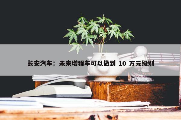 长安汽车：未来增程车可以做到 10 万元级别