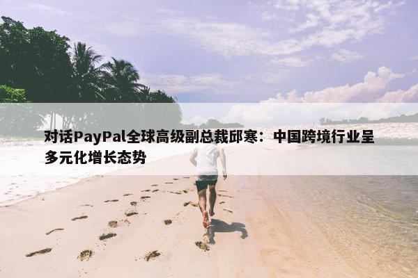 对话PayPal全球高级副总裁邱寒：中国跨境行业呈多元化增长态势