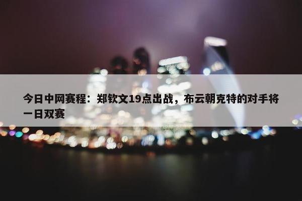 今日中网赛程：郑钦文19点出战，布云朝克特的对手将一日双赛