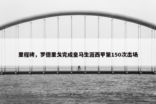 里程碑，罗德里戈完成皇马生涯西甲第150次出场