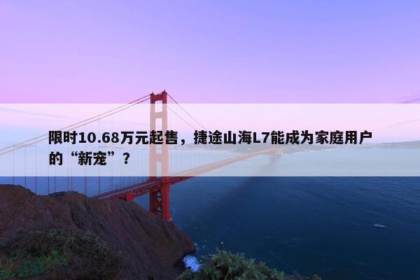 限时10.68万元起售，捷途山海L7能成为家庭用户的“新宠”？