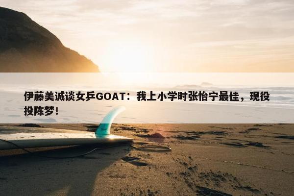 伊藤美诚谈女乒GOAT：我上小学时张怡宁最佳，现役投陈梦！