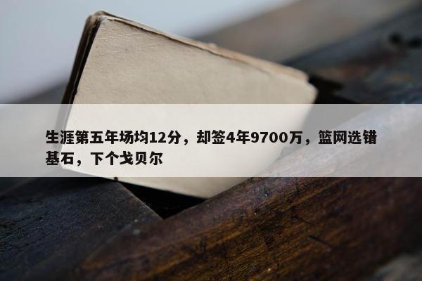 生涯第五年场均12分，却签4年9700万，篮网选错基石，下个戈贝尔