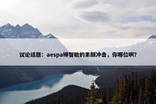 议论话题：aespa柳智敏的素颜冲击，你哪位啊？