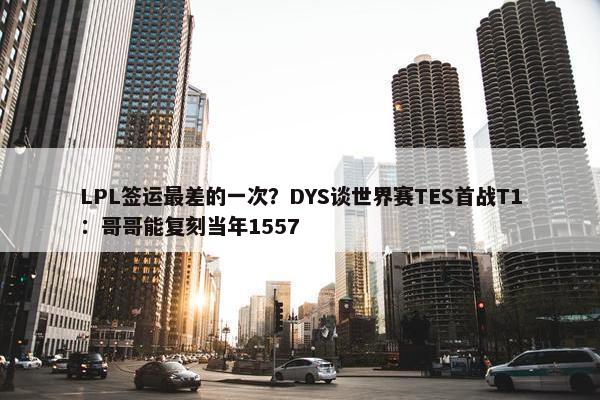 LPL签运最差的一次？DYS谈世界赛TES首战T1：哥哥能复刻当年1557