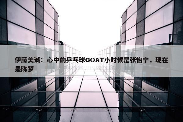 伊藤美诚：心中的乒乓球GOAT小时候是张怡宁，现在是陈梦