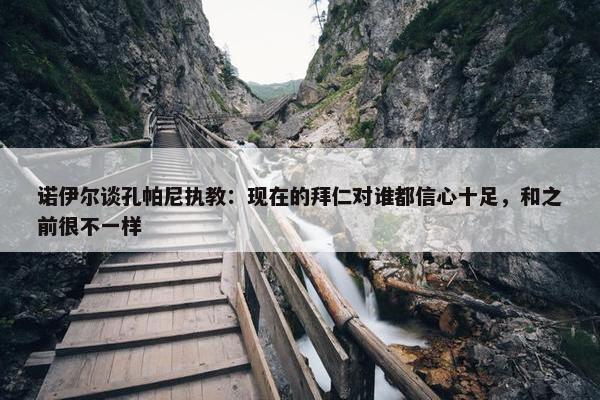 诺伊尔谈孔帕尼执教：现在的拜仁对谁都信心十足，和之前很不一样