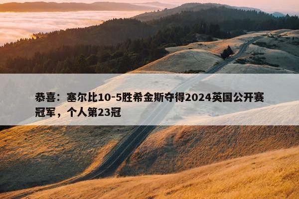 恭喜：塞尔比10-5胜希金斯夺得2024英国公开赛冠军，个人第23冠