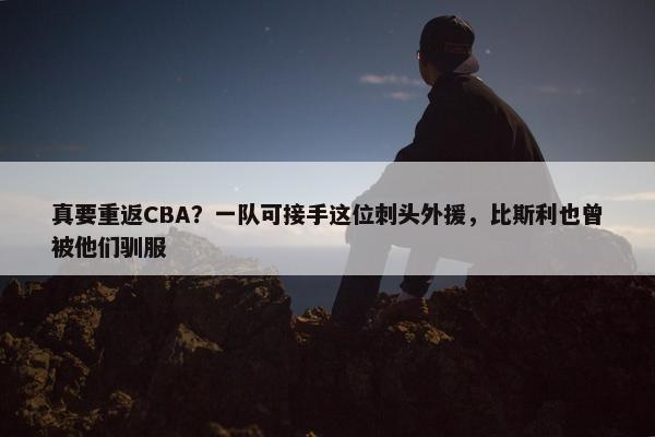 真要重返CBA？一队可接手这位刺头外援，比斯利也曾被他们驯服