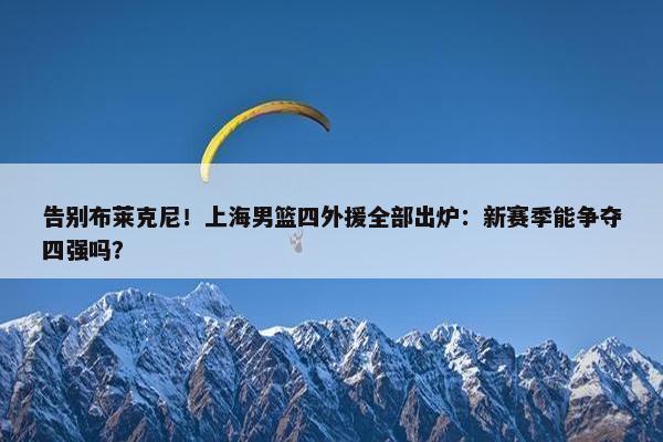 告别布莱克尼！上海男篮四外援全部出炉：新赛季能争夺四强吗？