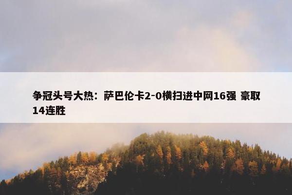 争冠头号大热：萨巴伦卡2-0横扫进中网16强 豪取14连胜