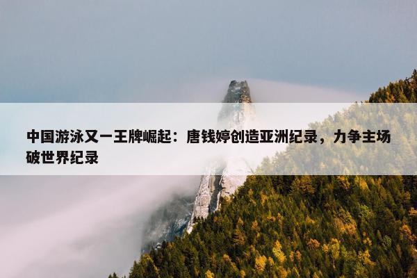 中国游泳又一王牌崛起：唐钱婷创造亚洲纪录，力争主场破世界纪录