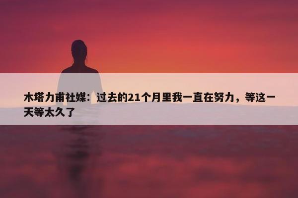 木塔力甫社媒：过去的21个月里我一直在努力，等这一天等太久了