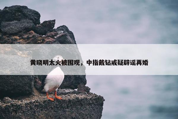 黄晓明太火被围观，中指戴钻戒疑辟谣再婚