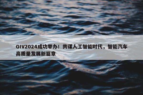 GIV2024成功举办！共谋人工智能时代，智能汽车高质量发展新篇章