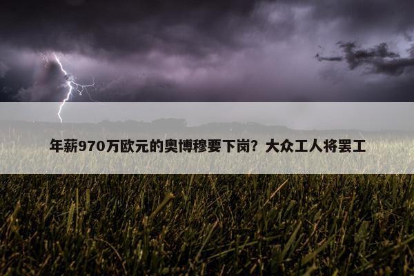 年薪970万欧元的奥博穆要下岗？大众工人将罢工