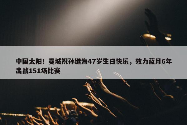 中国太阳！曼城祝孙继海47岁生日快乐，效力蓝月6年出战151场比赛