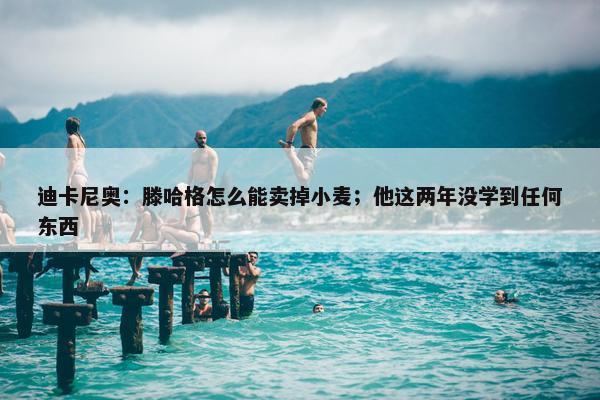 迪卡尼奥：滕哈格怎么能卖掉小麦；他这两年没学到任何东西