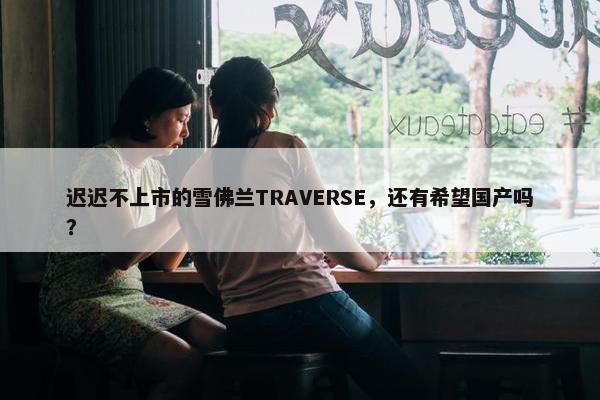 迟迟不上市的雪佛兰TRAVERSE，还有希望国产吗？