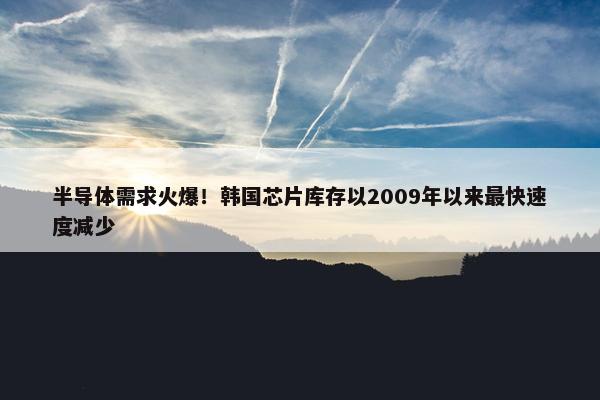 半导体需求火爆！韩国芯片库存以2009年以来最快速度减少