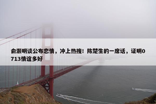 俞灏明谈公布恋情，冲上热搜！陈楚生的一席话，证明0713情谊多好