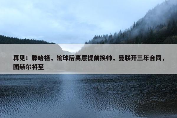 再见！滕哈格，输球后高层提前换帅，曼联开三年合同，图赫尔将至