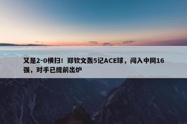 又是2-0横扫！郑钦文轰5记ACE球，闯入中网16强，对手已提前出炉