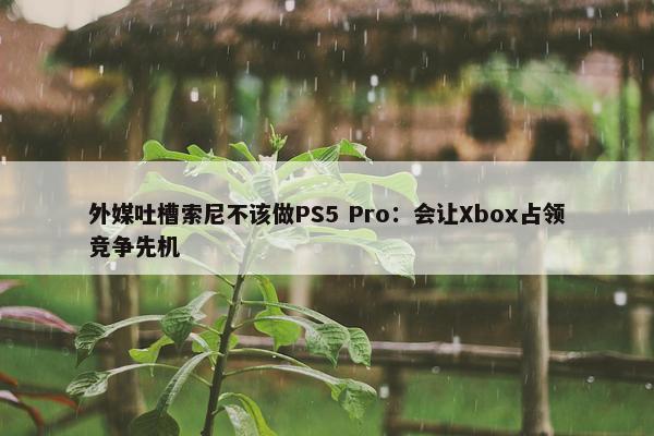 外媒吐槽索尼不该做PS5 Pro：会让Xbox占领竞争先机