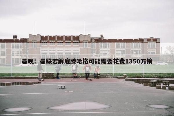 曼晚：曼联若解雇滕哈格可能需要花费1350万镑