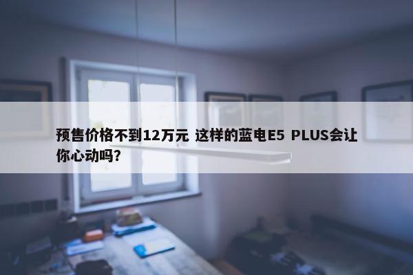 预售价格不到12万元 这样的蓝电E5 PLUS会让你心动吗？