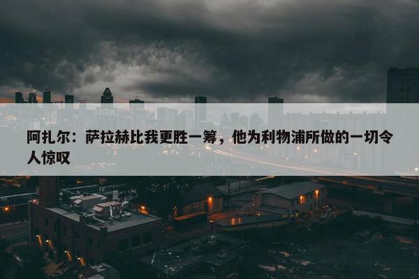 阿扎尔：萨拉赫比我更胜一筹，他为利物浦所做的一切令人惊叹