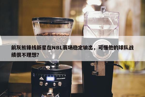 前灰熊锋线新星在NBL赛场稳定输出，可惜他的球队战绩很不理想？