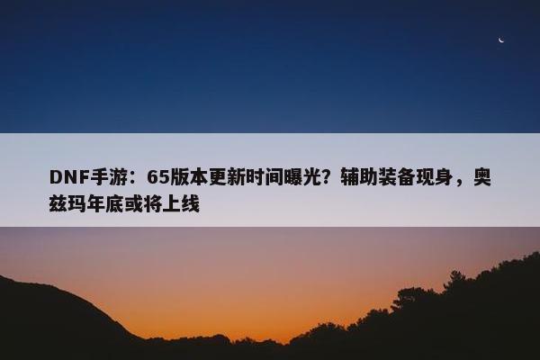 DNF手游：65版本更新时间曝光？辅助装备现身，奥兹玛年底或将上线