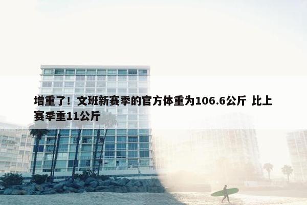 增重了！文班新赛季的官方体重为106.6公斤 比上赛季重11公斤