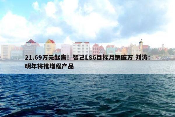 21.69万元起售！智己LS6目标月销破万 刘涛：明年将推增程产品