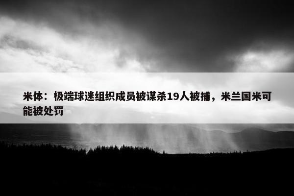 米体：极端球迷组织成员被谋杀19人被捕，米兰国米可能被处罚