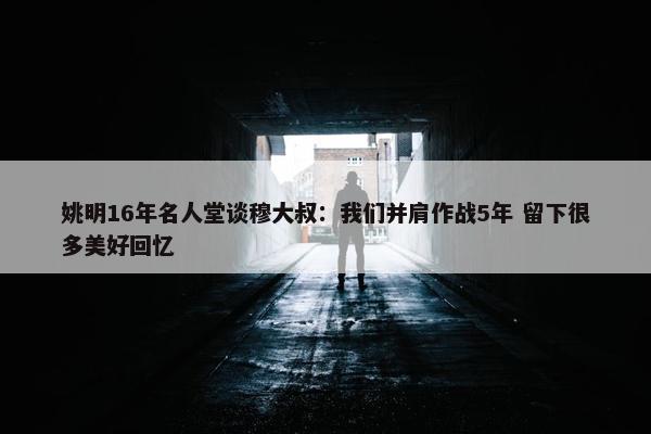 姚明16年名人堂谈穆大叔：我们并肩作战5年 留下很多美好回忆