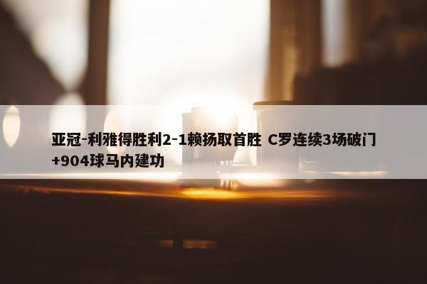 亚冠-利雅得胜利2-1赖扬取首胜 C罗连续3场破门+904球马内建功