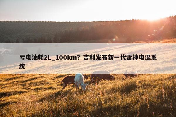 亏电油耗2L_100km？吉利发布新一代雷神电混系统